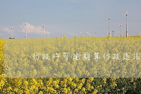 行政许可逾期算行政违法吗 行政许可逾期算行政违法吗
