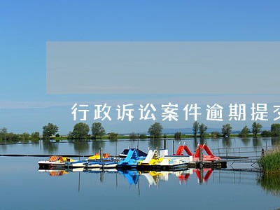 行政诉讼案件逾期提交证据 行政诉讼案件逾期提交证据