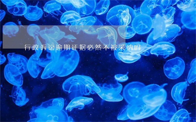 行政诉讼逾期证据必然不被采纳吗 行政诉讼逾期证据必然不被采纳吗