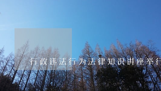 行政违法行为法律知识讲座举行 行政违法行为法律知识讲座举行
