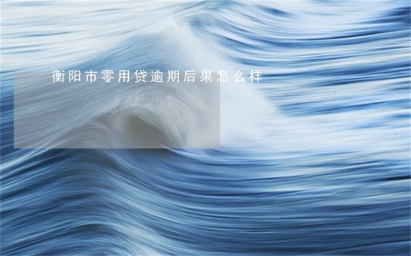 衡阳市零用贷逾期后果怎么样 衡阳市零用贷逾期后果怎么样