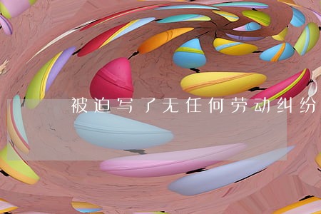 被迫写了无任何劳动纠纷 被迫写了无任何劳动纠纷