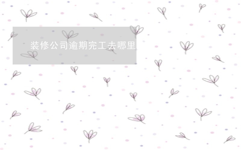 装修公司逾期完工去哪里投诉 装修公司逾期完工去哪里投诉