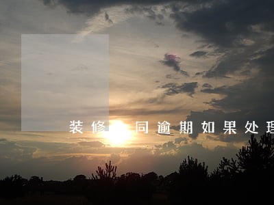 装修合同逾期如果处理 装修合同逾期如果处理