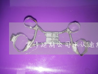 装修延期公司承认逾期 装修延期公司承认逾期