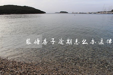 装修房子逾期怎么办法律规定 装修房子逾期怎么办法律规定