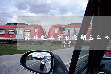 装修施工单位逾期怎么办 装修施工单位逾期怎么办