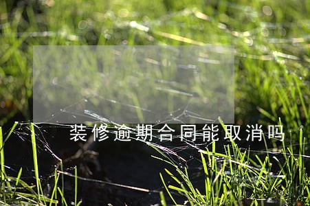 装修逾期合同能取消吗 装修逾期合同能取消吗