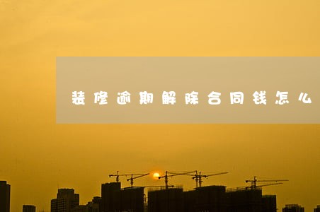 装修逾期解除合同钱怎么退 装修逾期解除合同钱怎么退