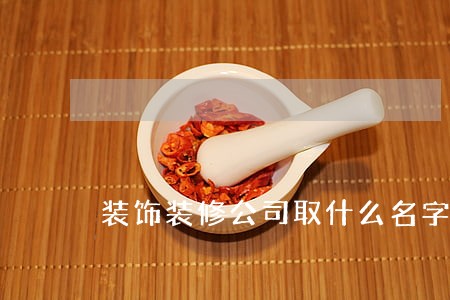 装饰装修公司取什么名字好 装饰装修公司取什么名字好