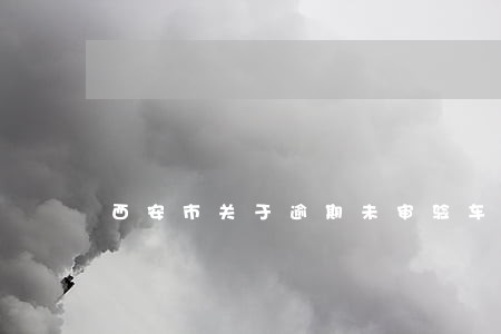 西安市关于逾期未审验车辆的通告 西安市关于逾期未审验车辆的通告