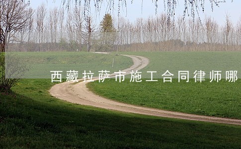 西藏拉萨市施工合同律师哪个好 西藏拉萨市施工合同律师哪个好