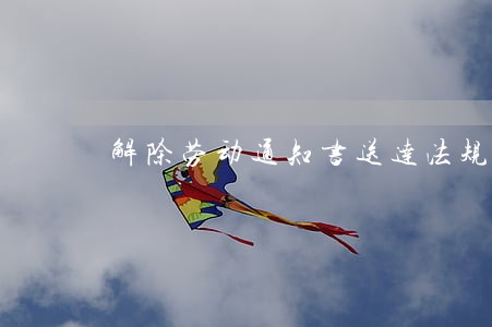 解除劳动通知书送达法规 解除劳动通知书送达法规