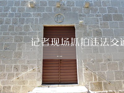 记者现场抓拍违法交通行为 记者现场抓拍违法交通行为