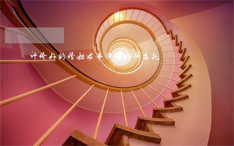 评价好的婚姻家事律师如何委托 评价好的婚姻家事律师如何委托