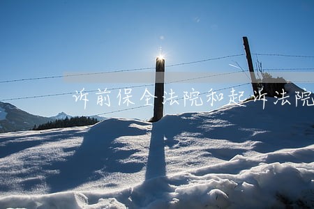 诉前保全法院和起诉法院不一致 诉前保全法院和起诉法院不一致