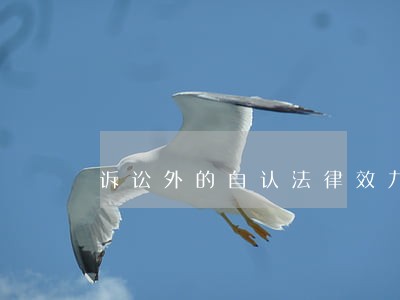 诉讼外的自认法律效力 诉讼外的自认法律效力
