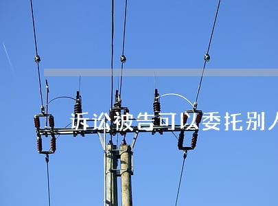 诉讼被告可以委托别人吗 诉讼被告可以委托别人吗