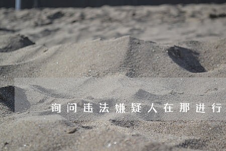 询问违法嫌疑人在那进行 询问违法嫌疑人在那进行