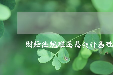 财经法规难还是会计基础难 财经法规难还是会计基础难