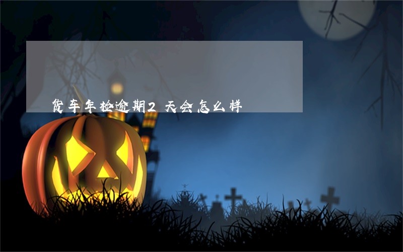货车年检逾期2天会怎么样 货车年检逾期2天会怎么样
