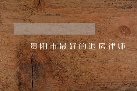 贵阳市最好的退房律师 贵阳市最好的退房律师