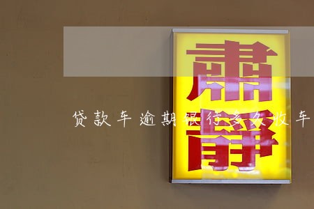 贷款车逾期银行多久收车 贷款车逾期银行多久收车