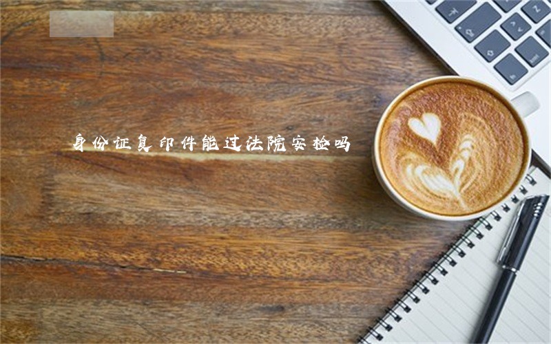 身份证复印件能过法院安检吗 身份证复印件能过法院安检吗