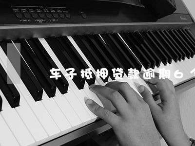车子抵押贷款逾期6个月 车子抵押贷款逾期6个月
