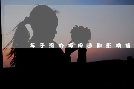 车子没办抵押逾期影响信用吗 车子没办抵押逾期影响信用吗