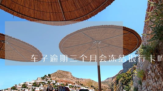 车子逾期三个月会冻结银行卡吗 车子逾期三个月会冻结银行卡吗
