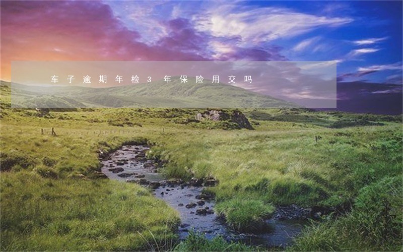 车子逾期年检3年保险用交吗 车子逾期年检3年保险用交吗