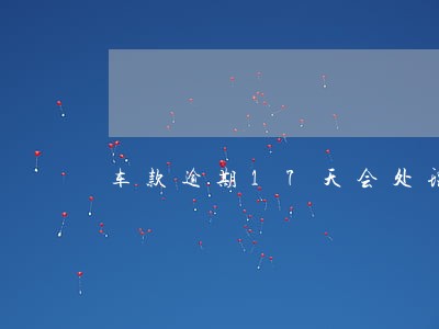 车款逾期17天会处理车吗 车款逾期17天会处理车吗