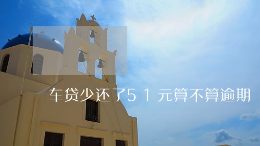 车贷少还了51元算不算逾期 车贷少还了51元算不算逾期