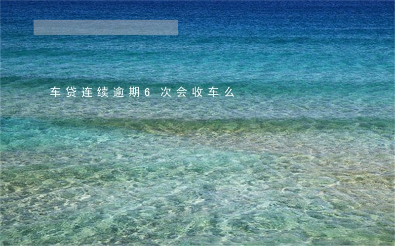 车贷连续逾期6次会收车么 车贷连续逾期6次会收车么