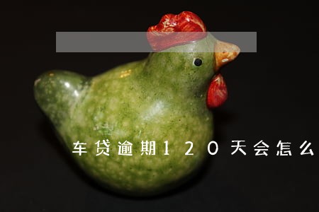 车贷逾期120天会怎么样 车贷逾期120天会怎么样