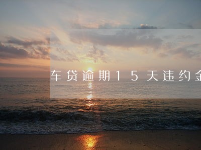 车贷逾期15天违约金多少 车贷逾期15天违约金多少