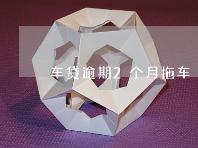 车贷逾期2个月拖车 车贷逾期2个月拖车