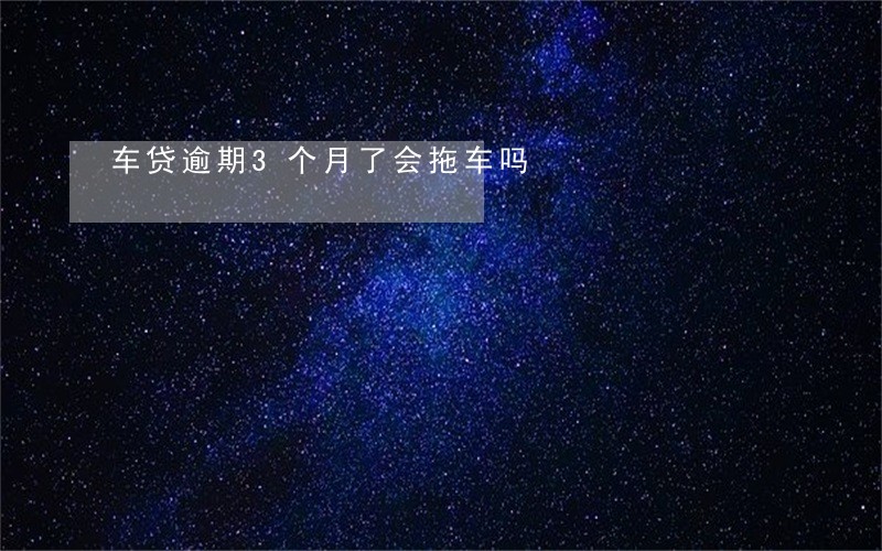车贷逾期3个月了会拖车吗 车贷逾期3个月了会拖车吗
