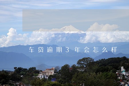 车贷逾期3年会怎么样 车贷逾期3年会怎么样