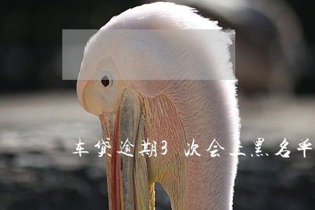 车贷逾期3次会上黑名单吗