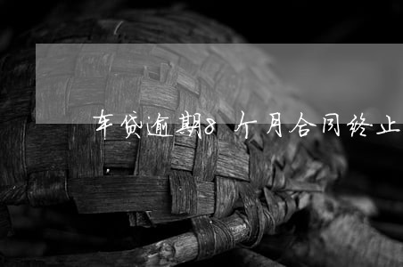 车贷逾期8个月合同终止怎么办 车贷逾期8个月合同终止怎么办