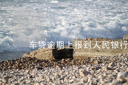 车贷逾期上报到人民银行怎么办 车贷逾期上报到人民银行怎么办