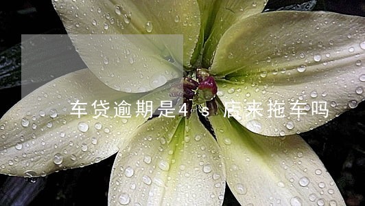车贷逾期是4s店来拖车吗 车贷逾期是4s店来拖车吗