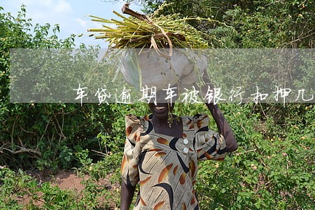 车贷逾期车被银行扣押几年处理 车贷逾期车被银行扣押几年处理