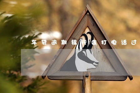 车贷逾期银行会打电话过来吗 车贷逾期银行会打电话过来吗