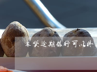 车贷逾期银行可以终止 车贷逾期银行可以终止