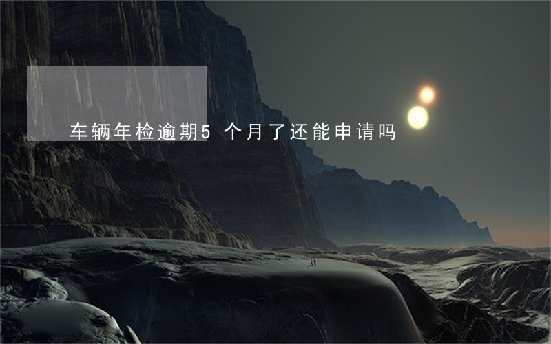 车辆年检逾期5个月了还能申请吗 车辆年检逾期5个月了还能申请吗