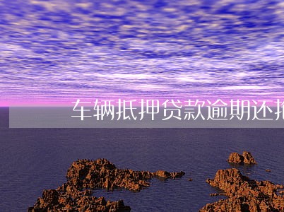 车辆抵押贷款逾期还拖车吗 车辆抵押贷款逾期还拖车吗