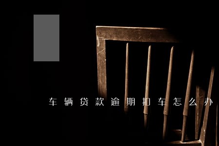 车辆贷款逾期扣车怎么办 车辆贷款逾期扣车怎么办